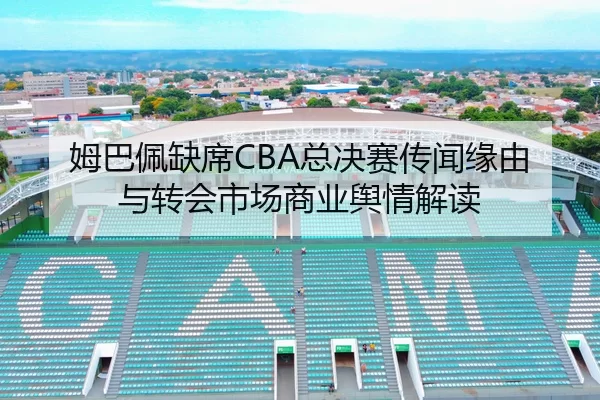 姆巴佩缺席CBA总决赛传闻缘由与转会市场商业舆情解读